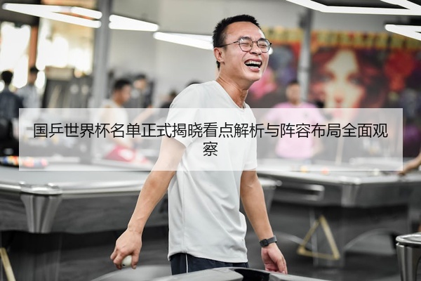 国乒世界杯名单正式揭晓看点解析与阵容布局全面观察