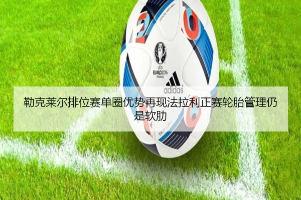 勒克莱尔排位赛单圈优势再现法拉利正赛轮胎管理仍是软肋 | lejing sports